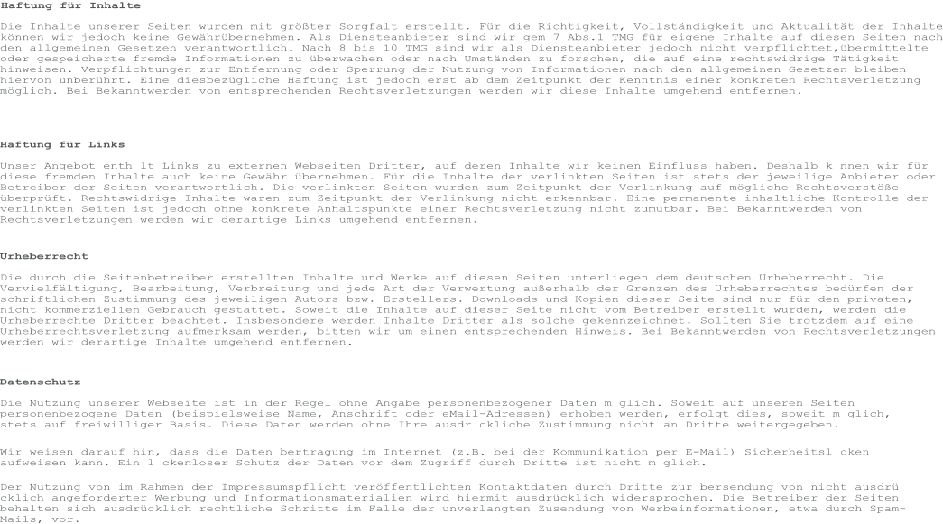 Haftung für Inhalte Die Inhalte unserer Seiten wurden mit größter Sorgfalt erstellt. Für die Richtigkeit, Vollständigkeit und Aktualität der Inhalte können wir jedoch keine Gewährübernehmen. Als Diensteanbieter sind wir gem 7 Abs.1 TMG für eigene Inhalte auf diesen Seiten nach den allgemeinen Gesetzen verantwortlich. Nach 8 bis 10 TMG sind wir als Diensteanbieter jedoch nicht verpflichtet,übermittelte oder gespeicherte fremde Informationen zu überwachen oder nach Umständen zu forschen, die auf eine rechtswidrige Tätigkeit hinweisen. Verpflichtungen zur Entfernung oder Sperrung der Nutzung von Informationen nach den allgemeinen Gesetzen bleiben hiervon unberührt. Eine diesbezügliche Haftung ist jedoch erst ab dem Zeitpunkt der Kenntnis einer konkreten Rechtsverletzung möglich. Bei Bekanntwerden von entsprechenden Rechtsverletzungen werden wir diese Inhalte umgehend entfernen. Haftung für Links Unser Angebot enth lt Links zu externen Webseiten Dritter, auf deren Inhalte wir keinen Einfluss haben. Deshalb k nnen wir für diese fremden Inhalte auch keine Gewähr übernehmen. Für die Inhalte der verlinkten Seiten ist stets der jeweilige Anbieter oder Betreiber der Seiten verantwortlich. Die verlinkten Seiten wurden zum Zeitpunkt der Verlinkung auf mögliche Rechtsverstöße überprüft. Rechtswidrige Inhalte waren zum Zeitpunkt der Verlinkung nicht erkennbar. Eine permanente inhaltliche Kontrolle der verlinkten Seiten ist jedoch ohne konkrete Anhaltspunkte einer Rechtsverletzung nicht zumutbar. Bei Bekanntwerden von Rechtsverletzungen werden wir derartige Links umgehend entfernen. Urheberrecht Die durch die Seitenbetreiber erstellten Inhalte und Werke auf diesen Seiten unterliegen dem deutschen Urheberrecht. Die Vervielfältigung, Bearbeitung, Verbreitung und jede Art der Verwertung außerhalb der Grenzen des Urheberrechtes bedürfen der schriftlichen Zustimmung des jeweiligen Autors bzw. Erstellers. Downloads und Kopien dieser Seite sind nur für den privaten, nicht kommerziellen Gebrauch gestattet. Soweit die Inhalte auf dieser Seite nicht vom Betreiber erstellt wurden, werden die Urheberrechte Dritter beachtet. Insbesondere werden Inhalte Dritter als solche gekennzeichnet. Sollten Sie trotzdem auf eine Urheberrechtsverletzung aufmerksam werden, bitten wir um einen entsprechenden Hinweis. Bei Bekanntwerden von Rechtsverletzungen werden wir derartige Inhalte umgehend entfernen. Datenschutz Die Nutzung unserer Webseite ist in der Regel ohne Angabe personenbezogener Daten m glich. Soweit auf unseren Seiten personenbezogene Daten (beispielsweise Name, Anschrift oder eMail-Adressen) erhoben werden, erfolgt dies, soweit m glich, stets auf freiwilliger Basis. Diese Daten werden ohne Ihre ausdr ckliche Zustimmung nicht an Dritte weitergegeben. Wir weisen darauf hin, dass die Daten bertragung im Internet (z.B. bei der Kommunikation per E-Mail) Sicherheitsl cken aufweisen kann. Ein l ckenloser Schutz der Daten vor dem Zugriff durch Dritte ist nicht m glich. Der Nutzung von im Rahmen der Impressumspflicht veröffentlichten Kontaktdaten durch Dritte zur bersendung von nicht ausdrü cklich angeforderter Werbung und Informationsmaterialien wird hiermit ausdrücklich widersprochen. Die Betreiber der Seiten behalten sich ausdrücklich rechtliche Schritte im Falle der unverlangten Zusendung von Werbeinformationen, etwa durch Spam-Mails, vor.